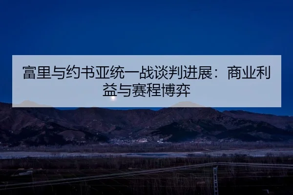富里与约书亚统一战谈判进展：商业利益与赛程博弈